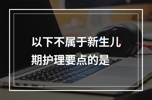 以下不属于新生儿期护理要点的是