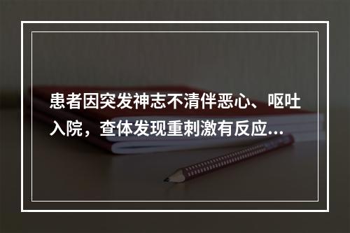 患者因突发神志不清伴恶心、呕吐入院，查体发现重刺激有反应，偶