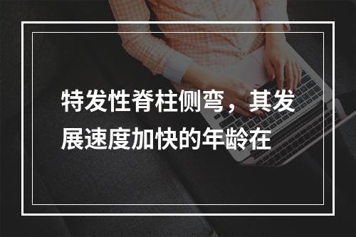 特发性脊柱侧弯，其发展速度加快的年龄在