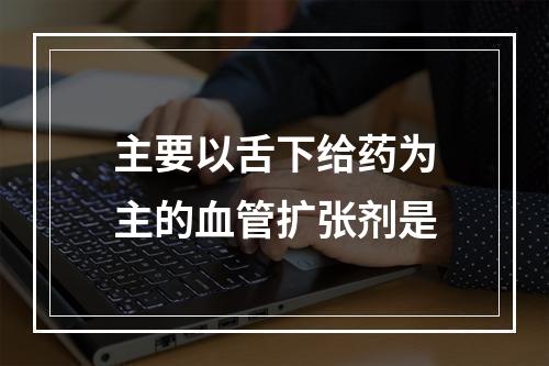 主要以舌下给药为主的血管扩张剂是