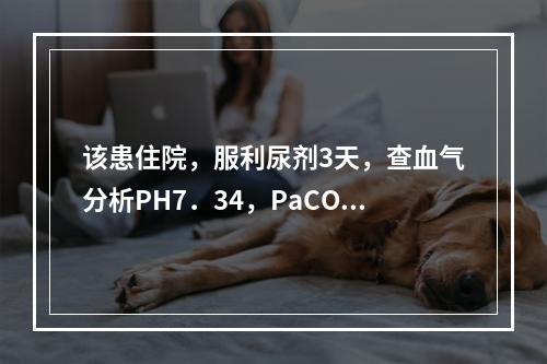 该患住院，服利尿剂3天，查血气分析PH7．34，PaCO8．