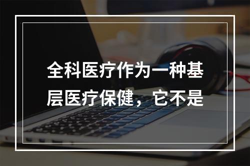 全科医疗作为一种基层医疗保健，它不是