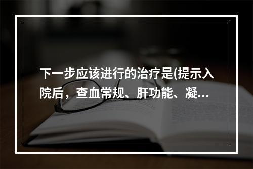 下一步应该进行的治疗是(提示入院后，查血常规、肝功能、凝血功