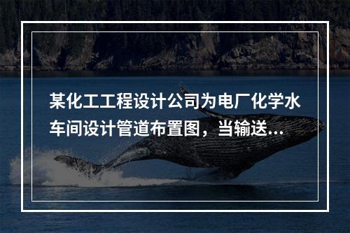 某化工工程设计公司为电厂化学水车间设计管道布置图，当输送水和