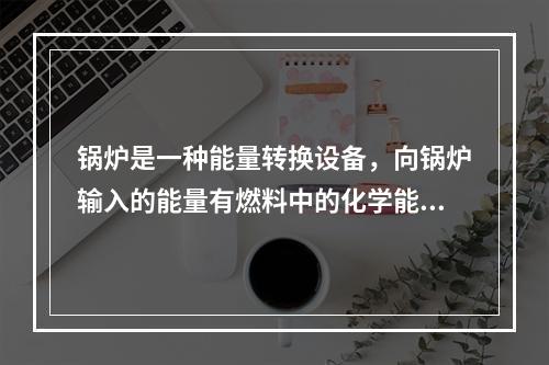 锅炉是一种能量转换设备，向锅炉输入的能量有燃料中的化学能、电