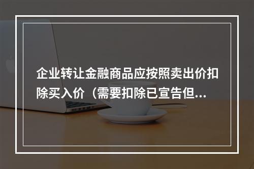 企业转让金融商品应按照卖出价扣除买入价（需要扣除已宣告但尚未