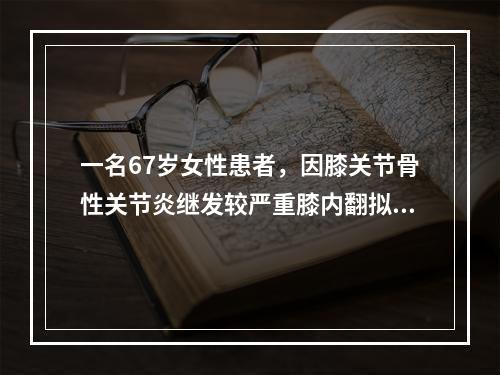 一名67岁女性患者，因膝关节骨性关节炎继发较严重膝内翻拟行膝