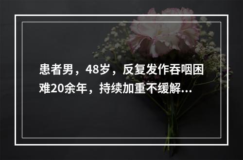 患者男，48岁，反复发作吞咽困难20余年，持续加重不缓解3个