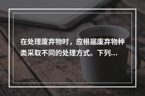 在处理废弃物时，应根据废弃物种类采取不同的处理方式。下列关于