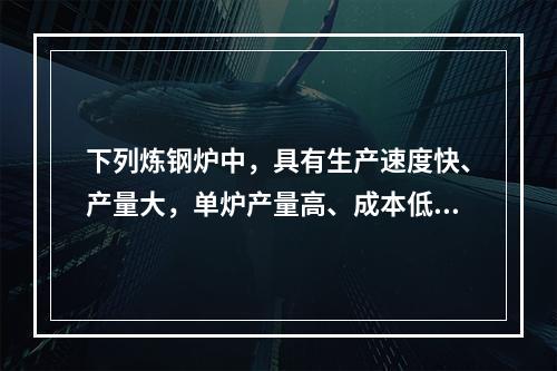 下列炼钢炉中，具有生产速度快、产量大，单炉产量高、成本低、投