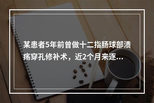 某患者5年前曾做十二指肠球部溃疡穿孔修补术，近2个月来逐渐出