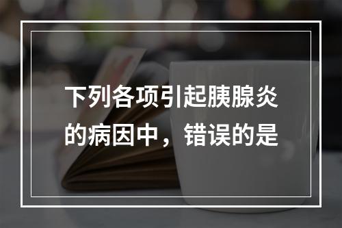 下列各项引起胰腺炎的病因中，错误的是