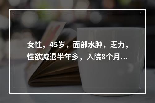 女性，45岁，面部水肿，乏力，性欲减退半年多，入院8个月前曾