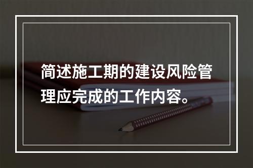 简述施工期的建设风险管理应完成的工作内容。