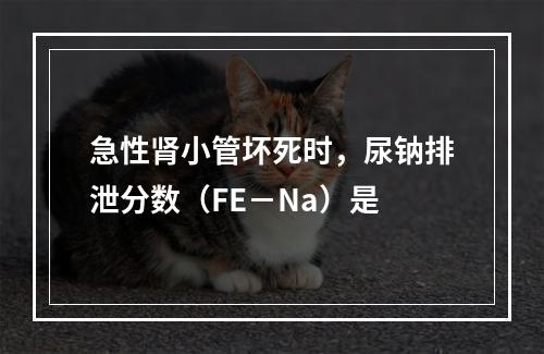 急性肾小管坏死时，尿钠排泄分数（FE－Na）是