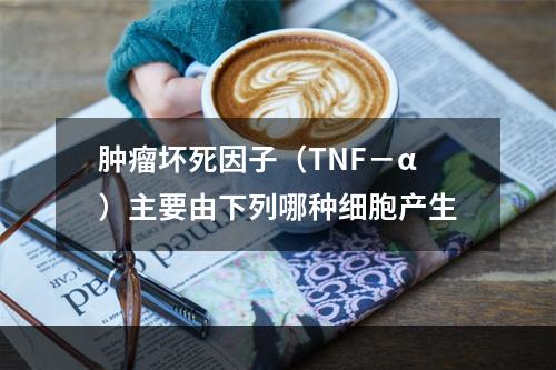 肿瘤坏死因子（TNF－α）主要由下列哪种细胞产生