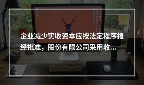 企业减少实收资本应按法定程序报经批准，股份有限公司采用收购本