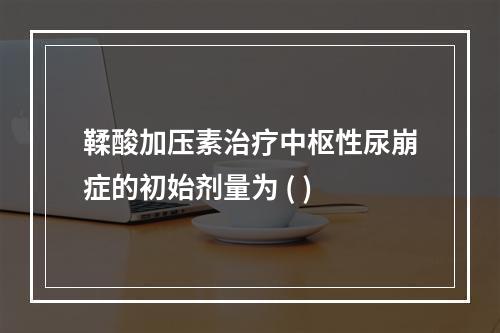 鞣酸加压素治疗中枢性尿崩症的初始剂量为 ( )