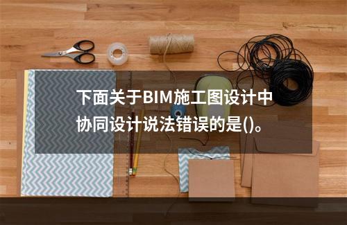 下面关于BIM施工图设计中协同设计说法错误的是()。