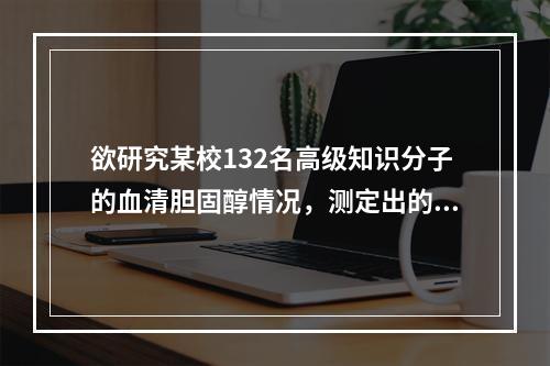 欲研究某校132名高级知识分子的血清胆固醇情况，测定出的数值