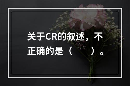 关于CR的叙述，不正确的是（　　）。