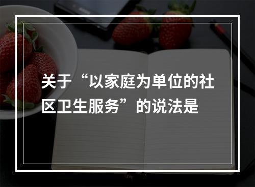 关于“以家庭为单位的社区卫生服务”的说法是