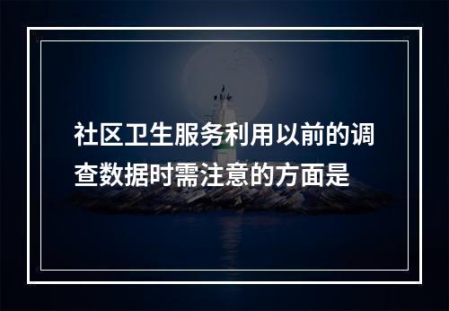 社区卫生服务利用以前的调查数据时需注意的方面是