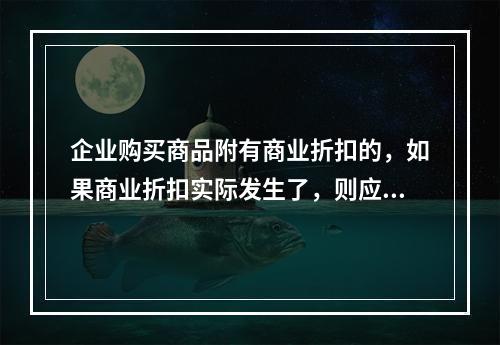 企业购买商品附有商业折扣的，如果商业折扣实际发生了，则应按扣