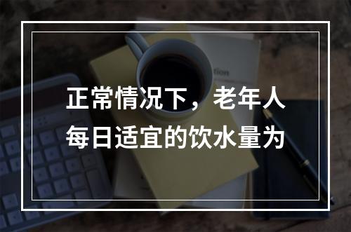 正常情况下，老年人每日适宜的饮水量为