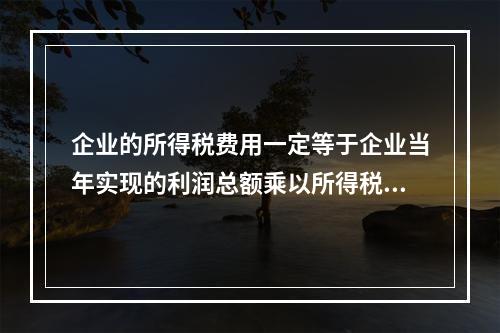 企业的所得税费用一定等于企业当年实现的利润总额乘以所得税税率