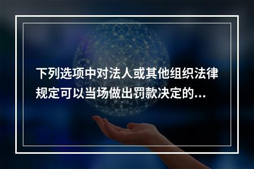 下列选项中对法人或其他组织法律规定可以当场做出罚款决定的情况