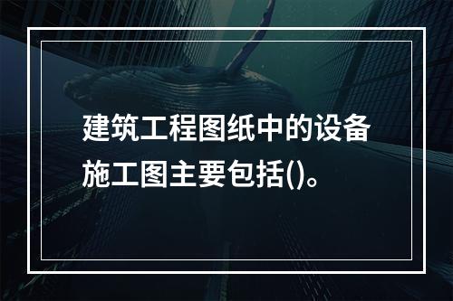 建筑工程图纸中的设备施工图主要包括()。