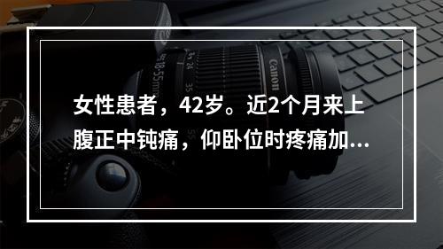 女性患者，42岁。近2个月来上腹正中钝痛，仰卧位时疼痛加重，