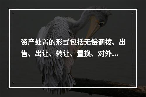 资产处置的形式包括无偿调拨、出售、出让、转让、置换、对外捐赠