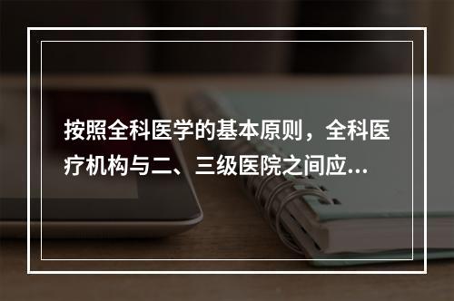 按照全科医学的基本原则，全科医疗机构与二、三级医院之间应建立