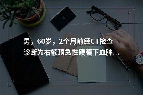 男，60岁，2个月前经CT检查诊断为右额顶急性硬膜下血肿，现