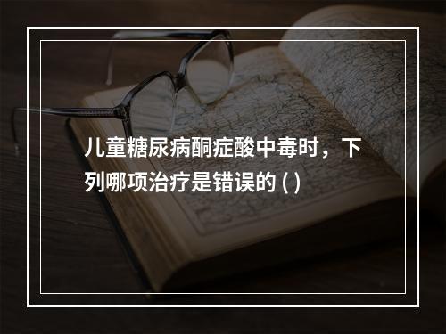 儿童糖尿病酮症酸中毒时，下列哪项治疗是错误的 ( )