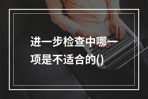 进一步检查中哪一项是不适合的()