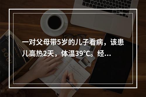 一对父母带5岁的儿子看病，该患儿高热2天，体温39℃。经检查