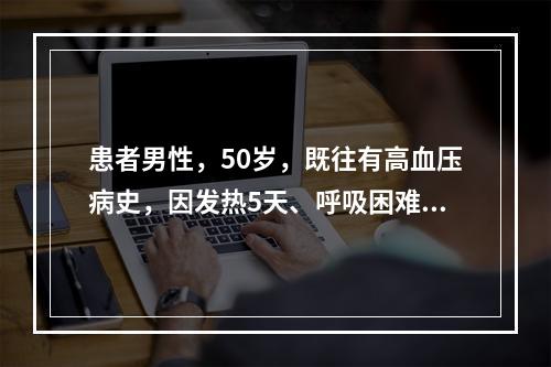 患者男性，50岁，既往有高血压病史，因发热5天、呼吸困难1天