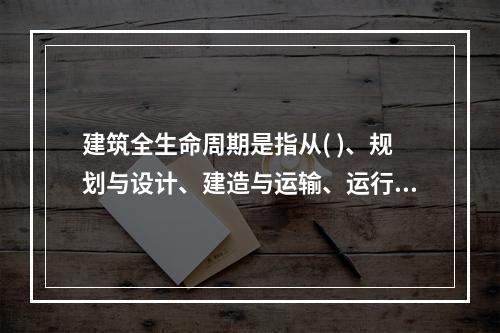 建筑全生命周期是指从( )、规划与设计、建造与运输、运行与维