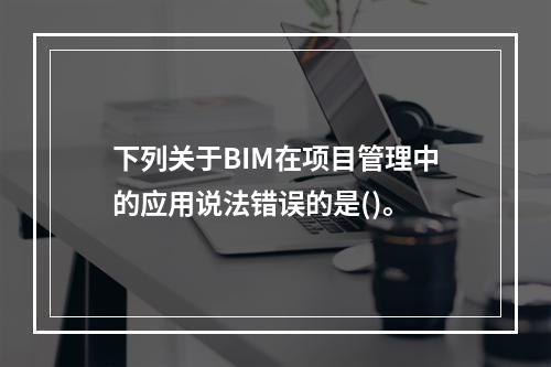 下列关于BIM在项目管理中的应用说法错误的是()。