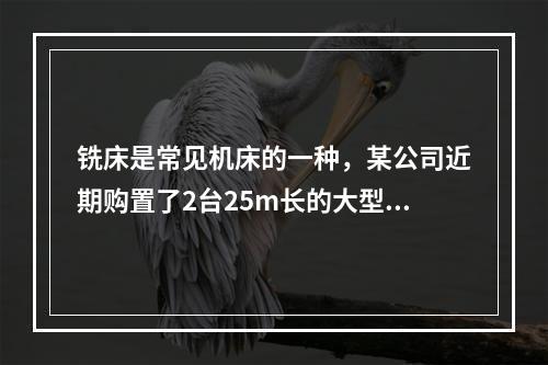 铣床是常见机床的一种，某公司近期购置了2台25m长的大型龙门