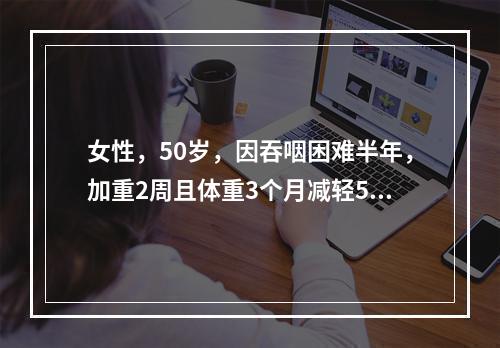 女性，50岁，因吞咽困难半年，加重2周且体重3个月减轻5kg