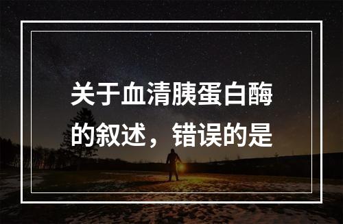 关于血清胰蛋白酶的叙述，错误的是