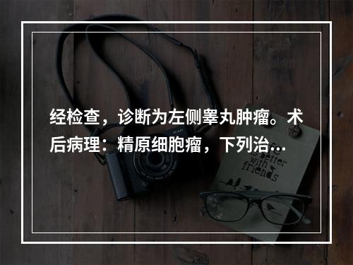 经检查，诊断为左侧睾丸肿瘤。术后病理：精原细胞瘤，下列治疗措