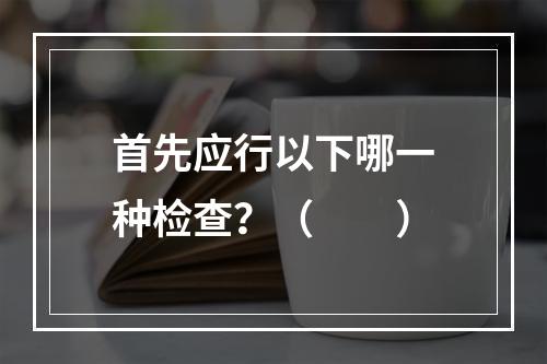 首先应行以下哪一种检查？（　　）