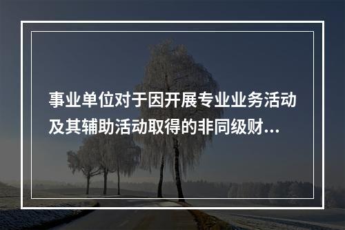 事业单位对于因开展专业业务活动及其辅助活动取得的非同级财政拨