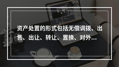 资产处置的形式包括无偿调拨、出售、出让、转让、置换、对外捐赠