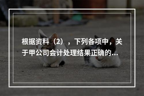 根据资料（2），下列各项中，关于甲公司会计处理结果正确的是（